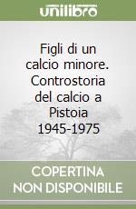 Figli di un calcio minore. Controstoria del calcio a Pistoia 1945-1975 libro