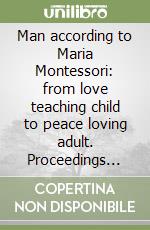 Man according to Maria Montessori: from love teaching child to peace loving adult. Proceedings (Rome, 16-17 maggio; Chiaravalle 18-19 maggio 2002) libro
