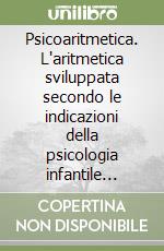 Psicoaritmetica. L'aritmetica sviluppata secondo le indicazioni della psicologia infantile durante venticinque anni di esperienze libro