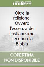 Oltre la religione. Ovvero l'essenza del cristianesimo secondo la Bibbia