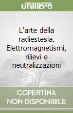 L'arte della radiestesia. Elettromagnetismi, rilievi e neutralizzazioni