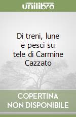 Di treni, lune e pesci su tele di Carmine Cazzato libro