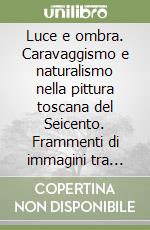 Luce e ombra. Caravaggismo e naturalismo nella pittura toscana del Seicento. Frammenti di immagini tra realtà naturale, misticismo e sensualità libro