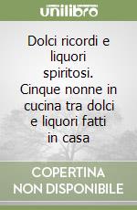 Dolci ricordi e liquori spiritosi. Cinque nonne in cucina tra dolci e liquori fatti in casa