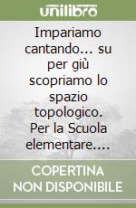 Impariamo cantando... su per giù scopriamo lo spazio topologico. Per la Scuola elementare. Con audiocassetta libro