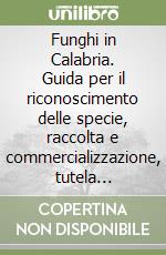 Funghi in Calabria. Guida per il riconoscimento delle specie, raccolta e commercializzazione, tutela ambientale e sanitaria libro