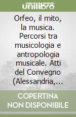 Orfeo, il mito, la musica. Percorsi tra musicologia e antropologia musicale. Atti del Convegno (Alessandria, 24-25 novembre 1999) libro