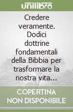 Credere veramente. Dodici dottrine fondamentali della Bibbia per trasformare la nostra vita quotidiana libro