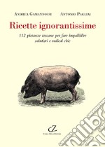 Ricette ignorantissime. 112 pietanze toscane da fare impallidire dietologi e radical chic