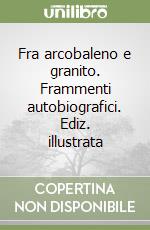 Fra arcobaleno e granito. Frammenti autobiografici. Ediz. illustrata