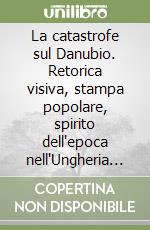 La catastrofe sul Danubio. Retorica visiva, stampa popolare, spirito dell'epoca nell'Ungheria della grande guerra. Il caso di «Erdekes Vjsag»... libro
