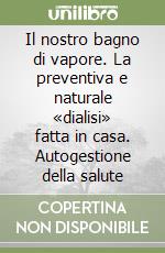 Il nostro bagno di vapore. La preventiva e naturale «dialisi» fatta in casa. Autogestione della salute libro