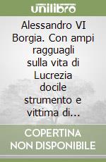Alessandro VI Borgia. Con ampi ragguagli sulla vita di Lucrezia docile strumento e vittima di disegni politici del padre e del fratello Cesare