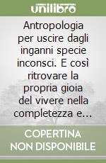 Antropologia per uscire dagli inganni specie inconsci. E così ritrovare la propria gioia del vivere nella completezza e vero amore libro