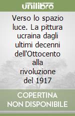 Verso lo spazio luce. La pittura ucraina dagli ultimi decenni dell'Ottocento alla rivoluzione del 1917 libro