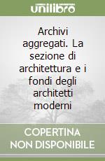 Archivi aggregati. La sezione di architettura e i fondi degli architetti moderni libro