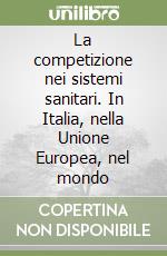 La competizione nei sistemi sanitari. In Italia, nella Unione Europea, nel mondo