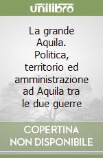 La grande Aquila. Politica, territorio ed amministrazione ad Aquila tra le due guerre