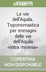 Le vie dell'Aquila. Toponomastica per immagini delle vie dell'Aquila «intra moenia» libro