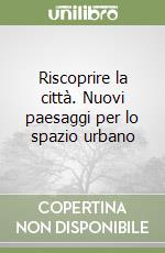 Riscoprire la città. Nuovi paesaggi per lo spazio urbano libro