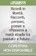 Ricordi in libertà. Racconti, pensieri, poesie e riflessioni a metà strada tra passato e futuro in un presente che fa fatica a divenire