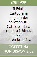 Il Friuli. Cartografia segreta dei collezionisti. Catalogo della mostra (Udine, 22 settembre-21 ottobre 2018). Ediz. illustrata libro