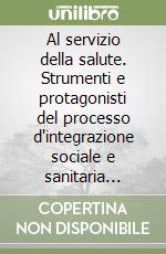 Al servizio della salute. Strumenti e protagonisti del processo d'integrazione sociale e sanitaria locale libro