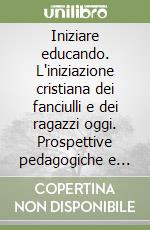 Iniziare educando. L'iniziazione cristiana dei fanciulli e dei ragazzi oggi. Prospettive pedagogiche e pastorali libro