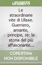 Le straordinarie vite di Ulisse. Guerriero, amante, principe, re: la storia del più affascinante eroe di tutti i tempi