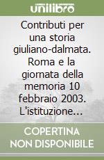 Contributi per una storia giuliano-dalmata. Roma e la giornata della memoria 10 febbraio 2003. L'istituzione del «giorno del ricordo»