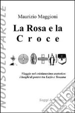 La rosa e la croce. Viaggio nel cristianesimo esoterico. I luoghi di potere tra Lazio e Toscana libro