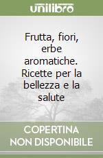 Frutta, fiori, erbe aromatiche. Ricette per la bellezza e la salute libro