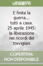 E finita la guerra... tutti a casa. 25 aprile 1945: la liberazione nei ricordi dei trevigiani libro