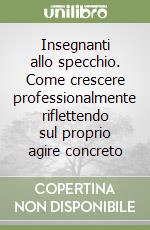 Insegnanti allo specchio. Come crescere professionalmente riflettendo sul proprio agire concreto libro