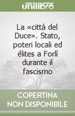 La «città del Duce». Stato, poteri locali ed élites a Forlì durante il fascismo libro