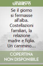 Se il giorno si fermasse all'alba. Costellazioni familiari, la relazione madre e figlia. Un cammino interiore tra madre e figlia attraverso le leggi cosmiche... libro