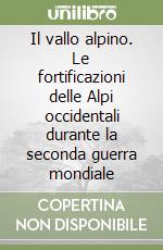 Il vallo alpino. Le fortificazioni delle Alpi occidentali durante la seconda guerra mondiale libro