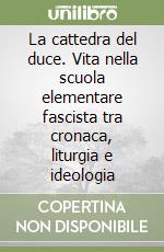 La cattedra del duce. Vita nella scuola elementare fascista tra cronaca, liturgia e ideologia libro