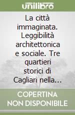 La città immaginata. Leggibilità architettonica e sociale. Tre quartieri storici di Cagliari nella rappresentazione degli abitanti libro