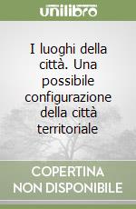 I luoghi della città. Una possibile configurazione della città territoriale libro