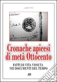 Cronache apicesi di metà Ottocento. Fatti di vita vissuta in provincia di Benevento nei documenti del tempo (1800-1900) libro