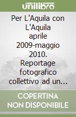 Per L'Aquila con L'Aquila aprile 2009-maggio 2010. Reportage fotografico collettivo ad un anno dal terremoto