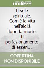 Il sole spirituale. Com'è la vita nell'aldilà dopo la morte. Il perfezionamento di esseri provenienti dalla terra e da altri mondi. Dove vivono i defunti... (1) libro