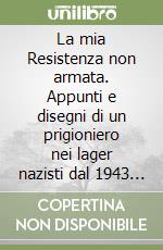 La mia Resistenza non armata. Appunti e disegni di un prigioniero nei lager nazisti dal 1943 al 1945