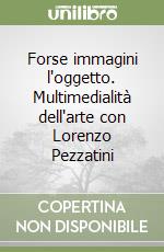 Forse immagini l'oggetto. Multimedialità dell'arte con Lorenzo Pezzatini