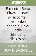 E mentre Berta filava... Dove si racconta il lavoro delle donne di Calci, dalla filanda... alle zizzole libro