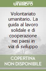 Volontariato umanitario. La guida al lavoro solidale e di cooperazione nei paesi in via di sviluppo libro