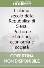 L'ultimo secolo della Repubblica di Siena. Politica e istituzioni, econiomia e società libro