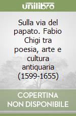 Sulla via del papato. Fabio Chigi tra poesia, arte e cultura antiquaria (1599-1655) libro