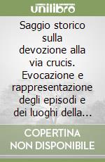 Saggio storico sulla devozione alla via crucis. Evocazione e rappresentazione degli episodi e dei luoghi della passione di Cristo libro